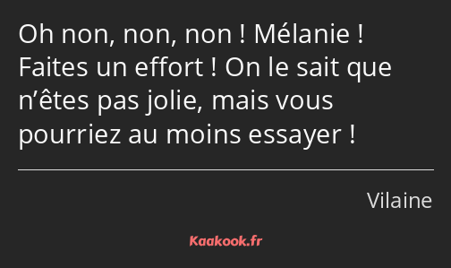 Oh non, non, non ! Mélanie ! Faites un effort ! On le sait que n’êtes pas jolie, mais vous pourriez…