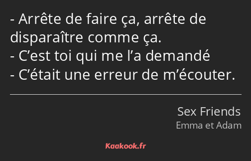 Arrête de faire ça, arrête de disparaître comme ça. C’est toi qui me l’a demandé C’était une erreur…