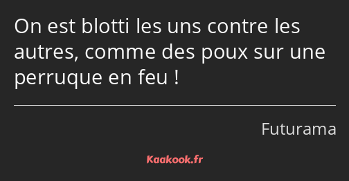 On est blotti les uns contre les autres, comme des poux sur une perruque en feu !