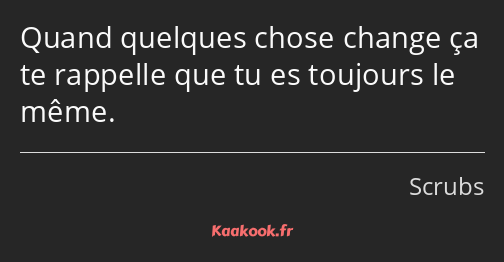 Quand quelques chose change ça te rappelle que tu es toujours le même.