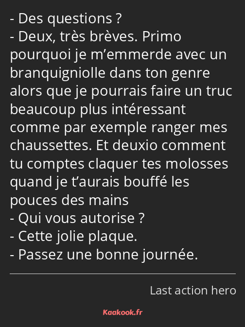 Des questions ? Deux, très brèves. Primo pourquoi je m’emmerde avec un branquigniolle dans ton…