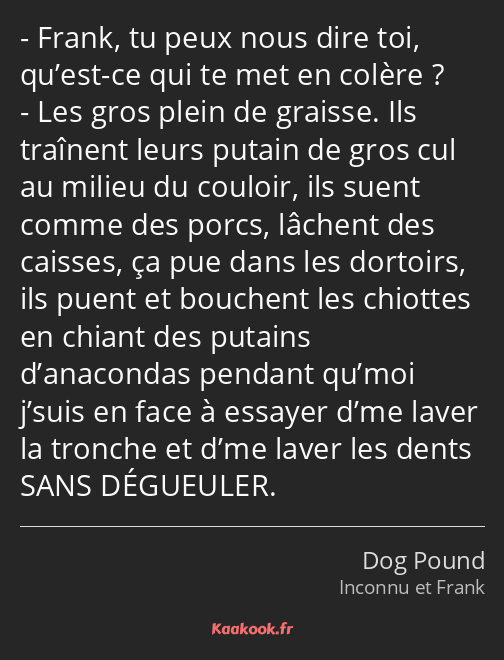 Frank, tu peux nous dire toi, qu’est-ce qui te met en colère ? Les gros plein de graisse. Ils…