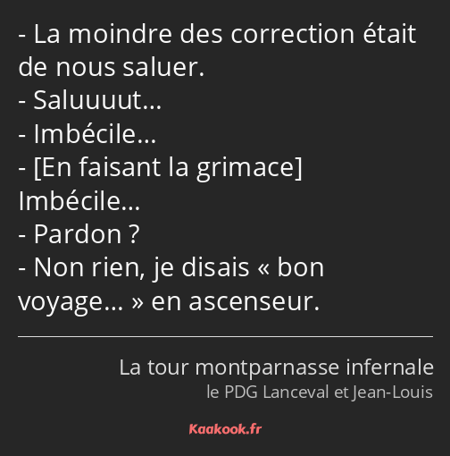 La moindre des correction était de nous saluer. Saluuuut… Imbécile… Imbécile… Pardon ? Non rien, je…