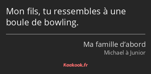 Mon fils, tu ressembles à une boule de bowling.