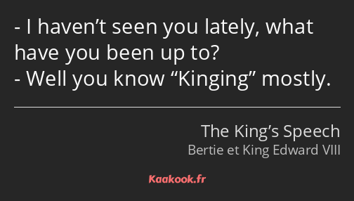 I haven’t seen you lately, what have you been up to? Well you know Kinging mostly.