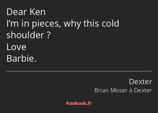 Dear Ken I’m in pieces, why this cold shoulder ? Love Barbie.