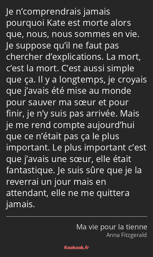 Je n’comprendrais jamais pourquoi Kate est morte alors que, nous, nous sommes en vie. Je suppose…