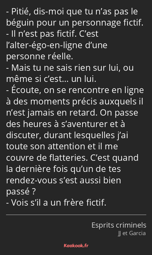 Pitié, dis-moi que tu n’as pas le béguin pour un personnage fictif. Il n’est pas fictif. C’est…