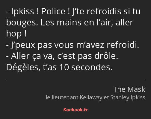 Ipkiss ! Police ! J’te refroidis si tu bouges. Les mains en l’air, aller hop ! J’peux pas vous…