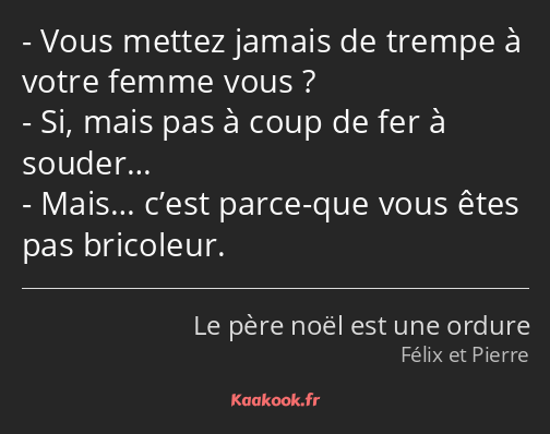 Vous mettez jamais de trempe à votre femme vous ? Si, mais pas à coup de fer à souder… Mais… c’est…