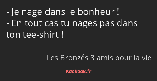 Je nage dans le bonheur ! En tout cas tu nages pas dans ton tee-shirt !