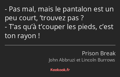 Pas mal, mais le pantalon est un peu court, ’trouvez pas ? T’as qu’à t’couper les pieds, c’est ton…