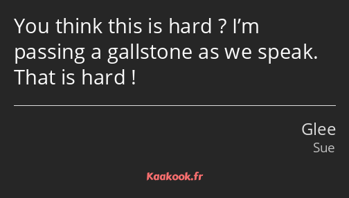 You think this is hard ? I’m passing a gallstone as we speak. That is hard !