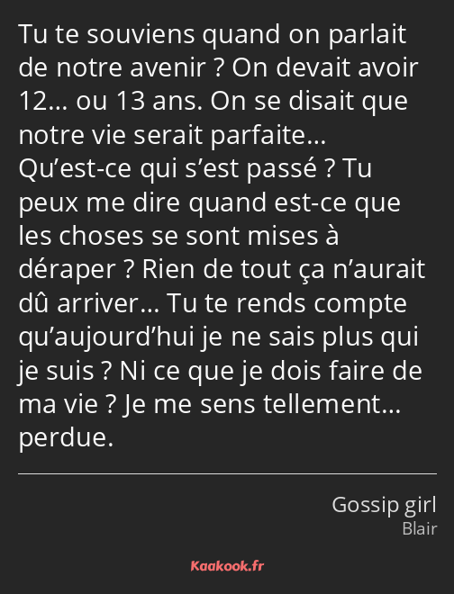 Tu te souviens quand on parlait de notre avenir ? On devait avoir 12… ou 13 ans. On se disait que…