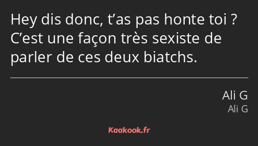 Hey dis donc, t’as pas honte toi ? C’est une façon très sexiste de parler de ces deux biatchs.