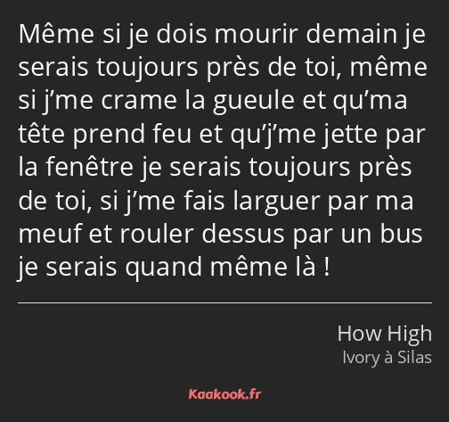 Même si je dois mourir demain je serais toujours près de toi, même si j’me crame la gueule et qu’ma…