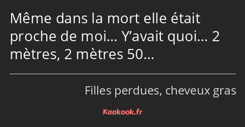 Même dans la mort elle était proche de moi… Y’avait quoi… 2 mètres, 2 mètres 50…