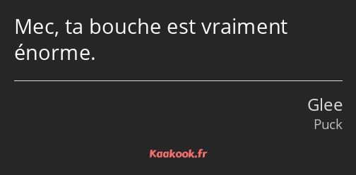 Mec, ta bouche est vraiment énorme.