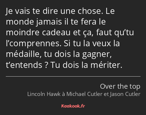 Je vais te dire une chose. Le monde jamais il te fera le moindre cadeau et ça, faut qu’tu…