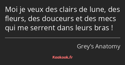 Moi je veux des clairs de lune, des fleurs, des douceurs et des mecs qui me serrent dans leurs bras…