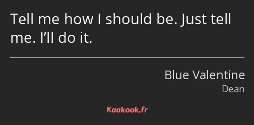 Tell me how I should be. Just tell me. I’ll do it.