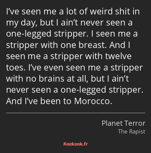 I’ve seen me a lot of weird shit in my day, but I ain’t never seen a one-legged stripper. I seen me…