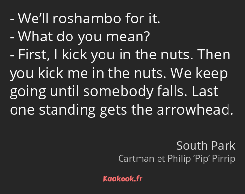 We’ll roshambo for it. What do you mean? First, I kick you in the nuts. Then you kick me in the…