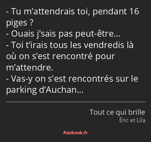 Tu m’attendrais toi, pendant 16 piges ? Ouais j’sais pas peut-être… Toi t’irais tous les vendredis…