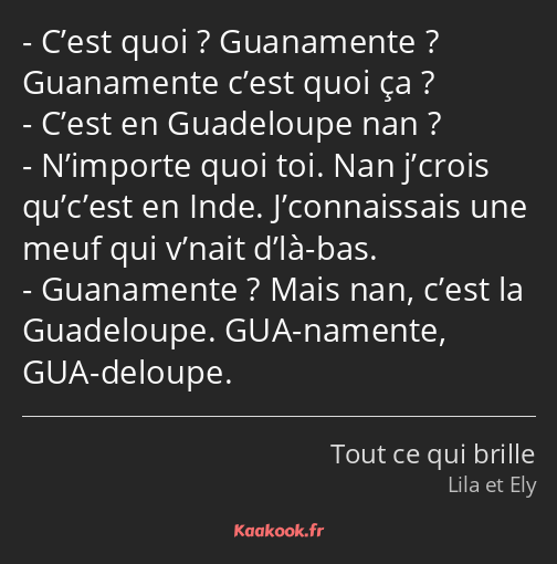 C’est quoi ? Guanamente ? Guanamente c’est quoi ça ? C’est en Guadeloupe nan ? N’importe quoi toi…