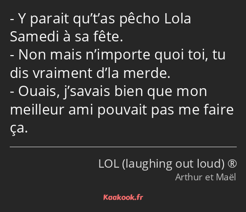 Y parait qu’t’as pêcho Lola Samedi à sa fête. Non mais n’importe quoi toi, tu dis vraiment d’la…