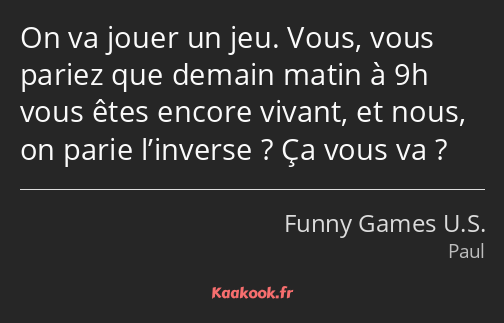 On va jouer un jeu. Vous, vous pariez que demain matin à 9h vous êtes encore vivant, et nous, on…