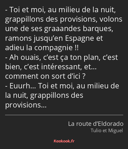 Toi et moi, au milieu de la nuit, grappillons des provisions, volons une de ses graaandes barques…