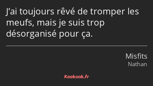 J’ai toujours rêvé de tromper les meufs, mais je suis trop désorganisé pour ça.