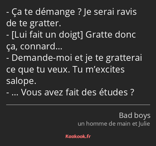 Ça te démange ? Je serai ravis de te gratter. Gratte donc ça, connard… Demande-moi et je te…