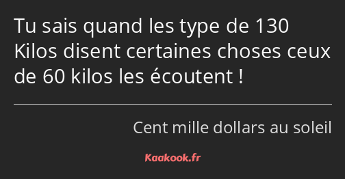 Tu sais quand les type de 130 Kilos disent certaines choses ceux de 60 kilos les écoutent !