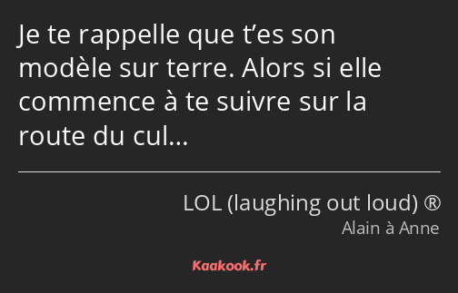 Je te rappelle que t’es son modèle sur terre. Alors si elle commence à te suivre sur la route du…