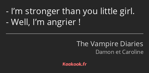 I’m stronger than you little girl. Well, I’m angrier !