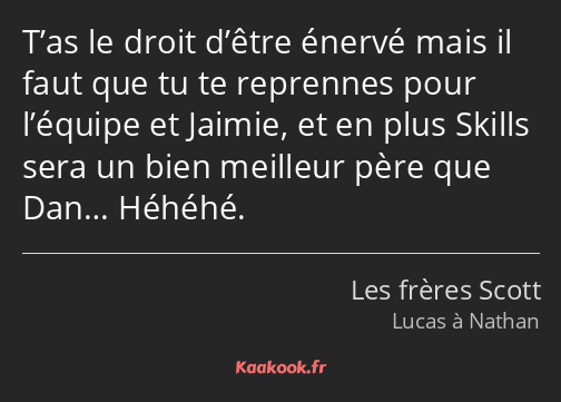 T’as le droit d’être énervé mais il faut que tu te reprennes pour l’équipe et Jaimie, et en plus…