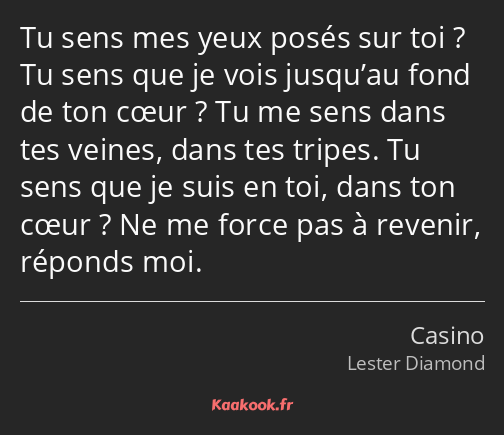 Tu sens mes yeux posés sur toi ? Tu sens que je vois jusqu’au fond de ton cœur ? Tu me sens dans…