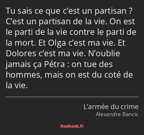 Tu sais ce que c’est un partisan ? C’est un partisan de la vie. On est le parti de la vie contre le…