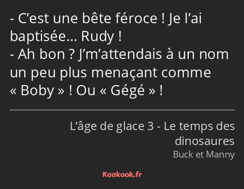 C’est une bête féroce ! Je l’ai baptisée… Rudy ! Ah bon ? J’m’attendais à un nom un peu plus…