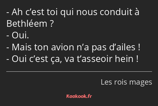 Ah c’est toi qui nous conduit à Bethléem ? Oui. Mais ton avion n’a pas d’ailes ! Oui c’est ça, va…