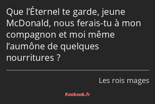 Que l’Éternel te garde, jeune McDonald, nous ferais-tu à mon compagnon et moi même l’aumône de…