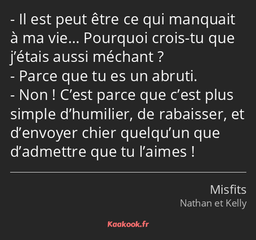 Il est peut être ce qui manquait à ma vie… Pourquoi crois-tu que j’étais aussi méchant ? Parce que…