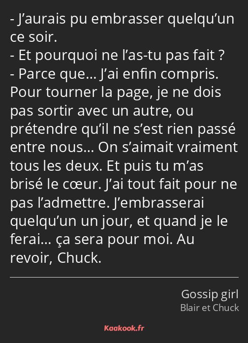 J’aurais pu embrasser quelqu’un ce soir. Et pourquoi ne l’as-tu pas fait ? Parce que… J’ai enfin…