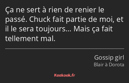 Ça ne sert à rien de renier le passé. Chuck fait partie de moi, et il le sera toujours… Mais ça…