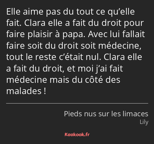 Elle aime pas du tout ce qu’elle fait. Clara elle a fait du droit pour faire plaisir à papa. Avec…