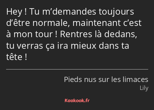 Hey ! Tu m’demandes toujours d’être normale, maintenant c’est à mon tour ! Rentres là dedans, tu…