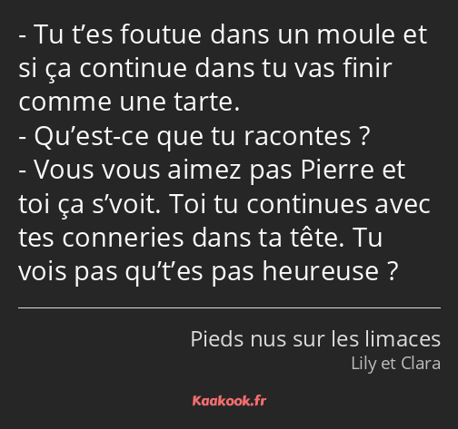 Tu t’es foutue dans un moule et si ça continue dans tu vas finir comme une tarte. Qu’est-ce que tu…