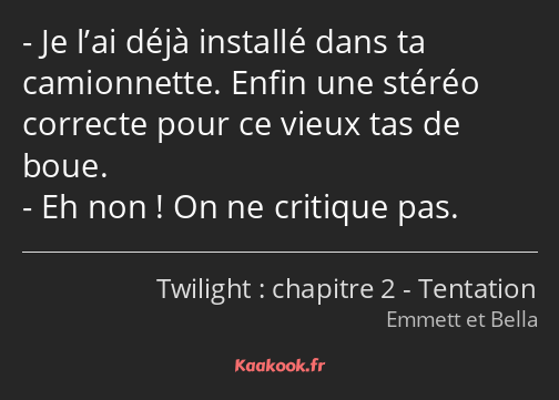 Je l’ai déjà installé dans ta camionnette. Enfin une stéréo correcte pour ce vieux tas de boue. Eh…